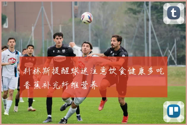 科林斯提醒球迷注意饮食健康多吃香蕉补充纤维营养