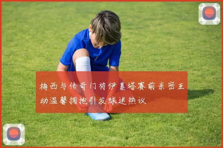 梅西与传奇门将伊基塔赛前亲密互动温馨拥抱引发球迷热议
