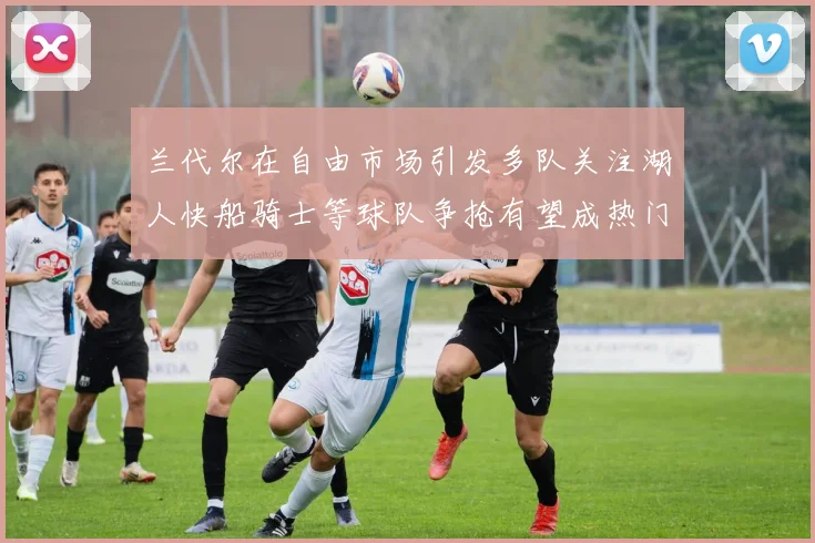 兰代尔在自由市场引发多队关注湖人快船骑士等球队争抢有望成热门球员