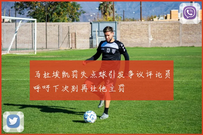 马杜埃凯罚失点球引发争议评论员呼吁下次别再让他主罚