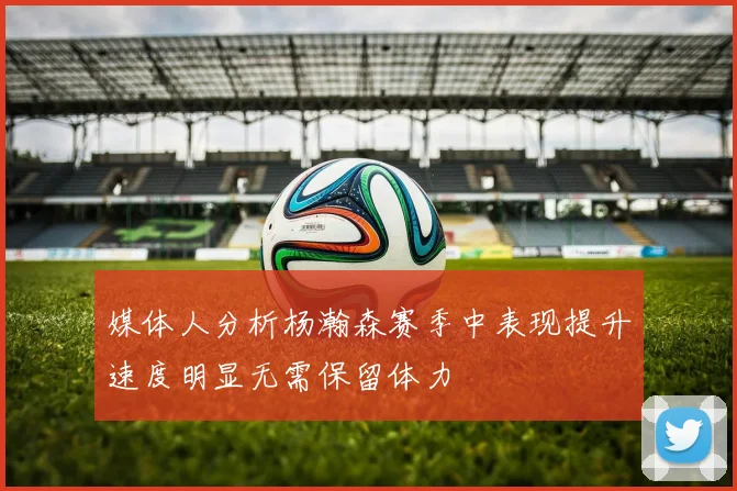 媒体人分析杨瀚森赛季中表现提升速度明显无需保留体力
