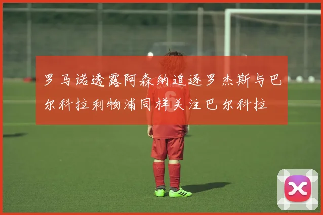 罗马诺透露阿森纳追逐罗杰斯与巴尔科拉利物浦同样关注巴尔科拉