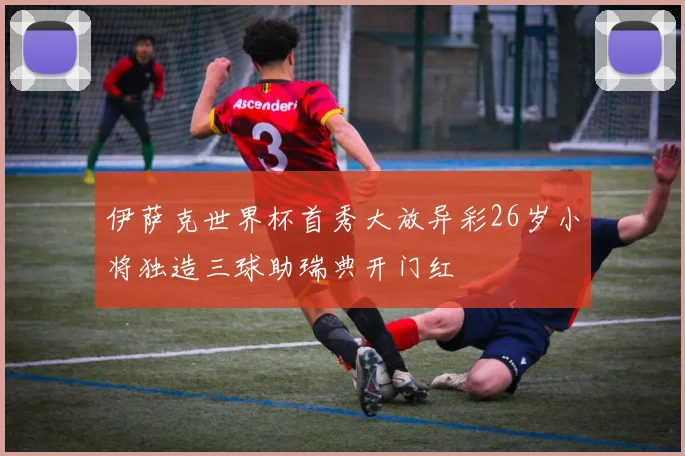 伊萨克世界杯首秀大放异彩26岁小将独造三球助瑞典开门红