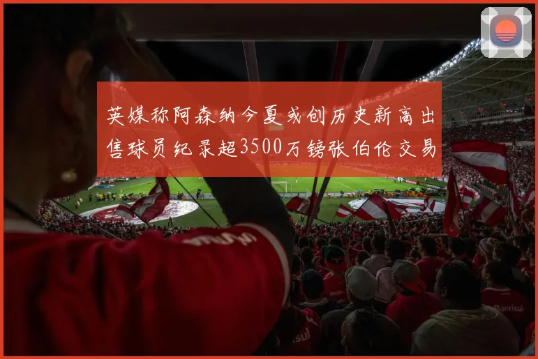 英媒称阿森纳今夏或创历史新高出售球员纪录超3500万镑张伯伦交易