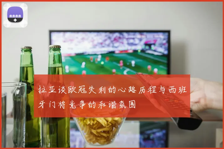 拉亚谈欧冠失利的心路历程与西班牙门将竞争的和谐氛围