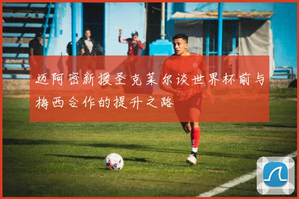迈阿密新援圣克莱尔谈世界杯前与梅西合作的提升之路