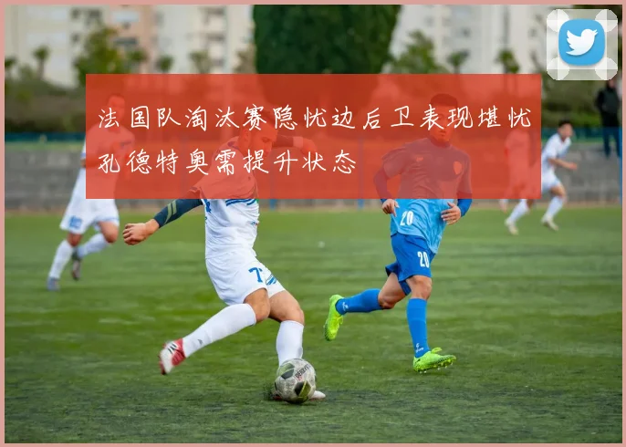 法国队淘汰赛隐忧边后卫表现堪忧孔德特奥需提升状态