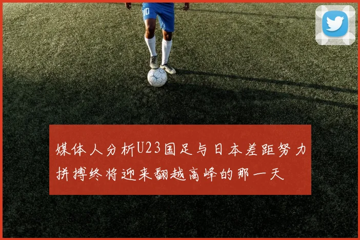 媒体人分析U23国足与日本差距努力拼搏终将迎来翻越高峰的那一天