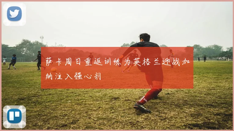萨卡周日重返训练为英格兰迎战加纳注入强心剂