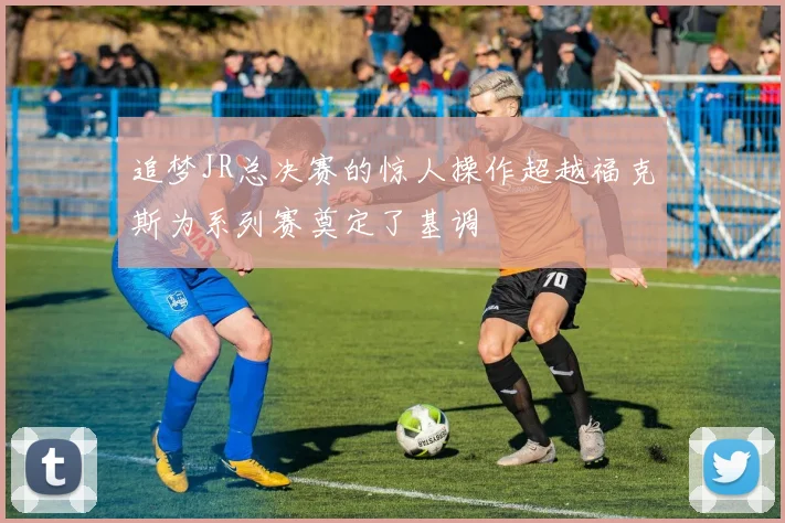 追梦JR总决赛的惊人操作超越福克斯为系列赛奠定了基调