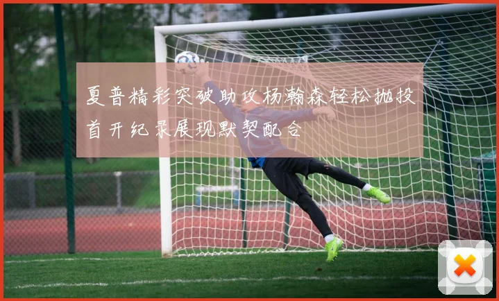 夏普精彩突破助攻杨瀚森轻松抛投首开纪录展现默契配合