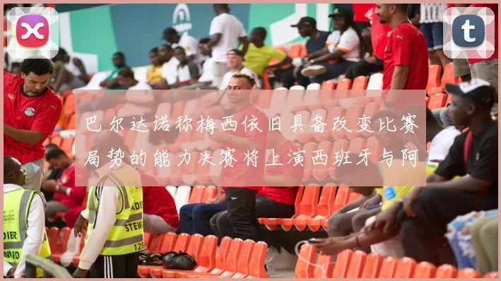 巴尔达诺称梅西依旧具备改变比赛局势的能力决赛将上演西班牙与阿根廷的对决