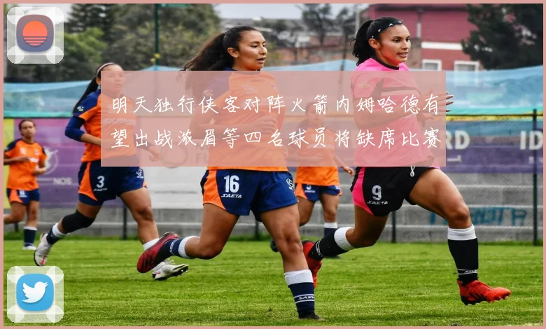 明天独行侠客对阵火箭内姆哈德有望出战浓眉等四名球员将缺席比赛
