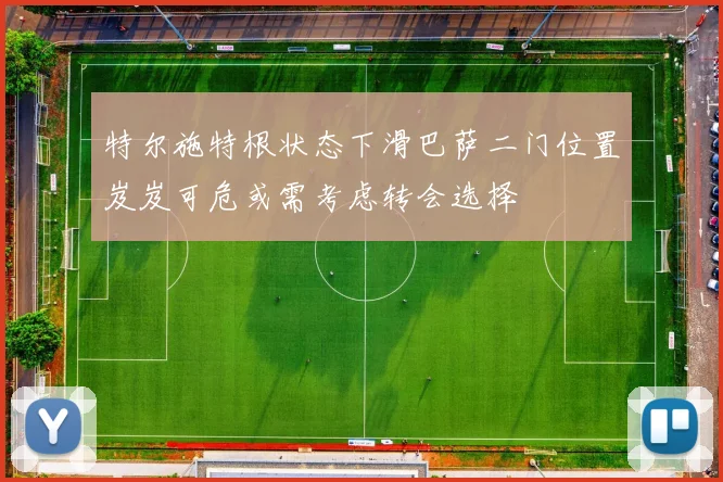 特尔施特根状态下滑巴萨二门位置岌岌可危或需考虑转会选择