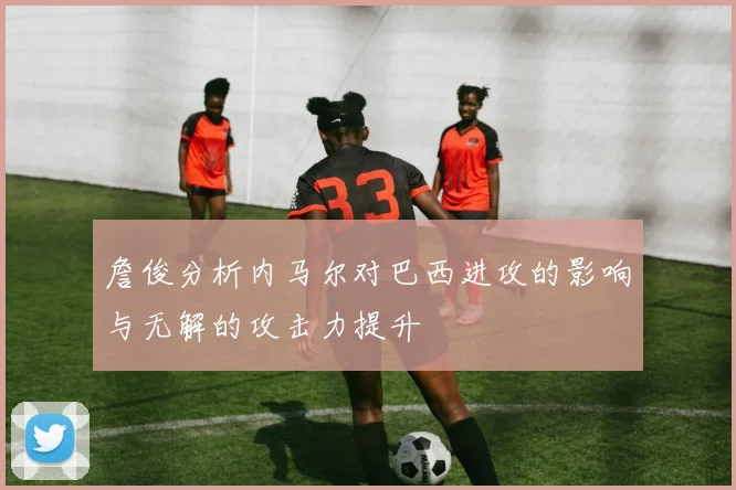 詹俊分析内马尔对巴西进攻的影响与无解的攻击力提升