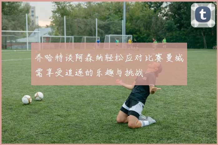 乔哈特谈阿森纳轻松应对比赛曼城需享受追逐的乐趣与挑战