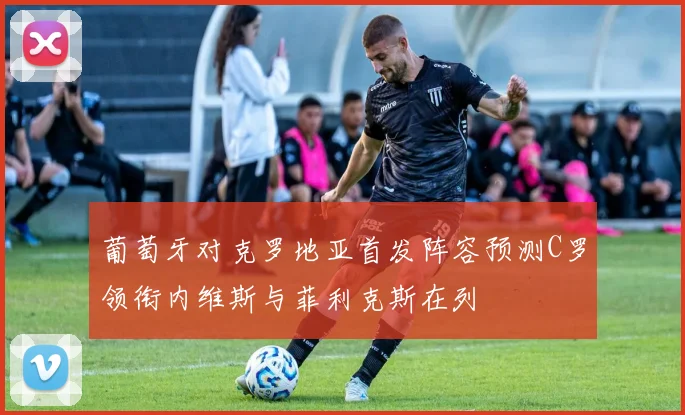 葡萄牙对克罗地亚首发阵容预测C罗领衔内维斯与菲利克斯在列