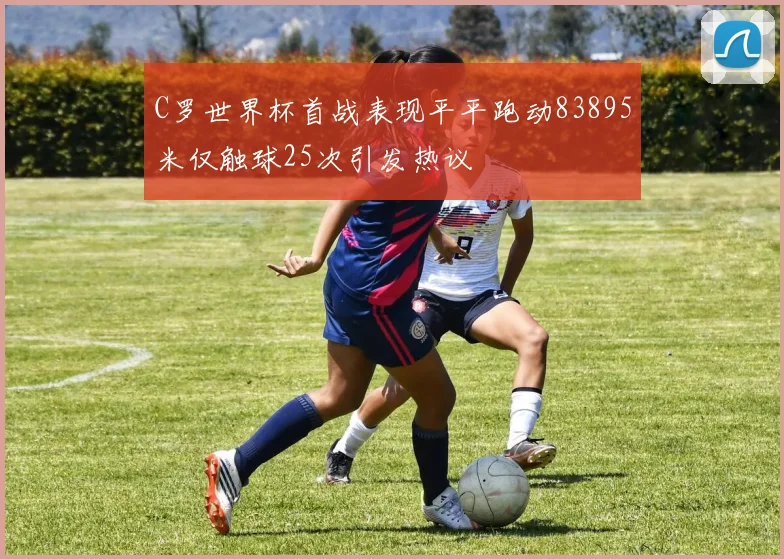 C罗世界杯首战表现平平跑动83895米仅触球25次引发热议