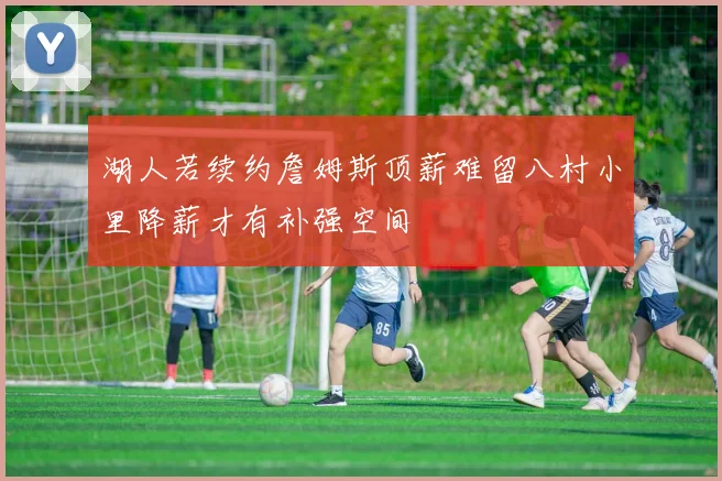 湖人若续约詹姆斯顶薪难留八村小里降薪才有补强空间